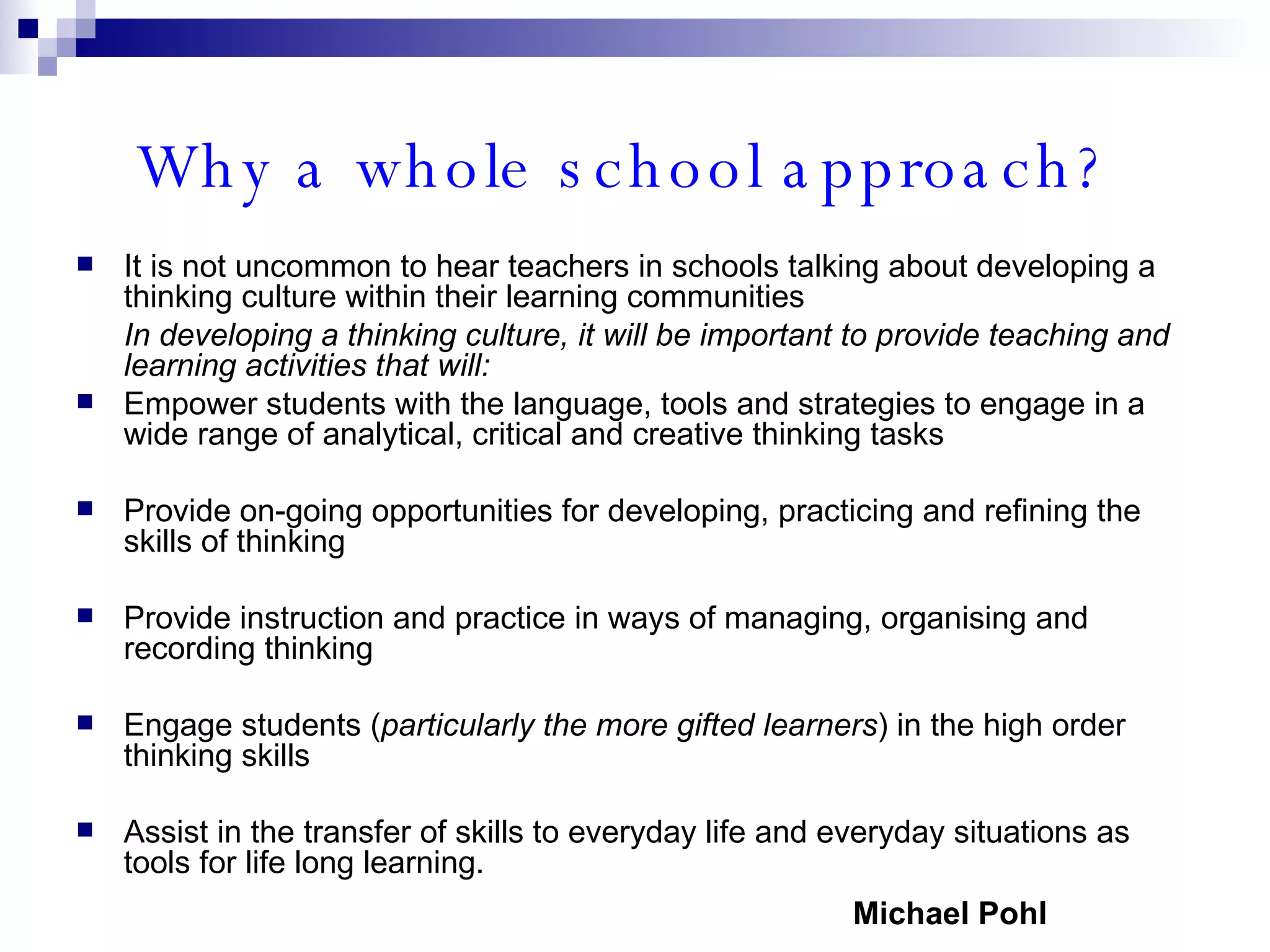 Why a whole school approach?   It is not uncommon to hear teachers in schools talking about developing a thinking culture within their learning communities In developing a thinking culture, it will be important to provide teaching and learning activities that will: Empower students with the language, tools and strategies to engage in a wide range of analytical, critical and creative thinking tasks Provide on-going opportunities for developing, practicing and refining the skills of thinking Provide instruction and practice in ways of managing, organising and recording thinking Engage students ( particularly the more gifted learners ) in the high order thinking skills Assist in the transfer of skills to everyday life and everyday situations as tools for life long learning. Michael Pohl 