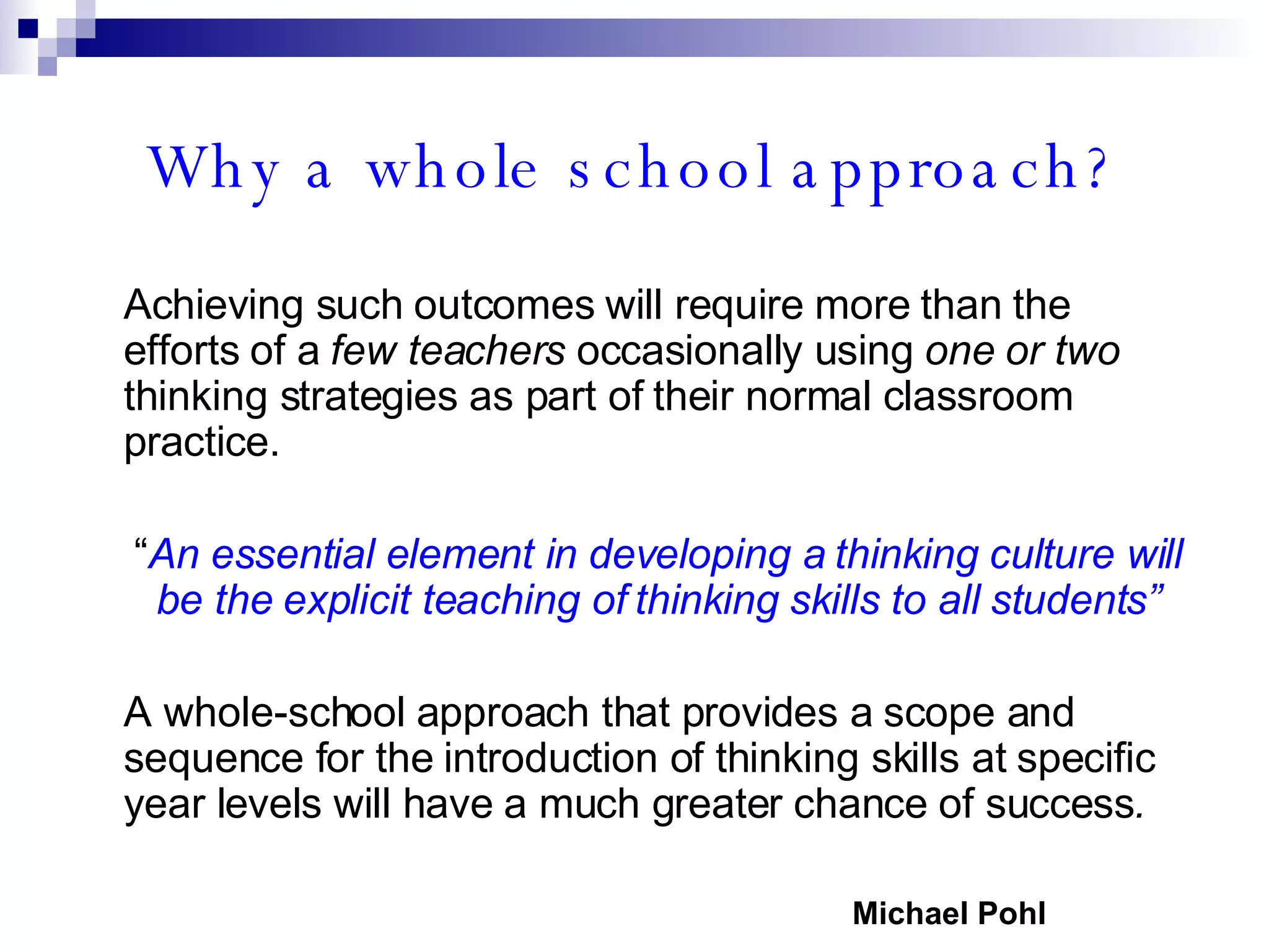 Why a whole school approach? Achieving such outcomes will require more than the efforts of a  few teachers  occasionally using  one or two  thinking strategies as part of their normal classroom practice. “ An essential element in developing a thinking culture will be the explicit teaching of thinking skills to all students” A whole-school approach that provides a scope and sequence for the introduction of thinking skills at specific year levels will have a much greater chance of success . Michael Pohl 