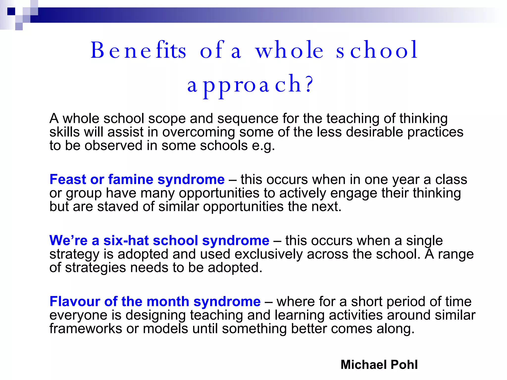 Benefits of a whole school approach? A whole school scope and sequence for the teaching of thinking skills will assist in overcoming some of the less desirable practices to be observed in some schools e.g. Feast or famine syndrome  – this occurs when in one year a class or group have many opportunities to actively engage their thinking but are staved of similar opportunities the next. We’re a six-hat school syndrome  – this occurs when a single strategy is adopted and used exclusively across the school. A range of strategies needs to be adopted. Flavour of the month syndrome  – where for a short period of time everyone is designing teaching and learning activities around similar frameworks or models until something better comes along. Michael Pohl 