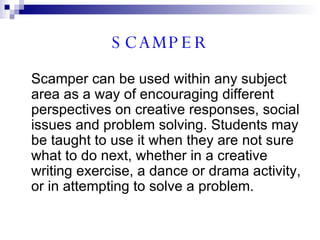 SCAMPER Scamper can be used within any subject area as a way of encouraging different perspectives on creative responses, social issues and problem solving. Students may be taught to use it when they are not sure what to do next, whether in a creative writing exercise, a dance or drama activity, or in attempting to solve a problem. 