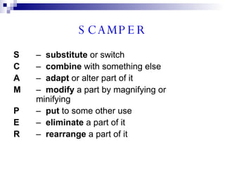SCAMPER S –  substitute  or switch C –  combine  with something else A –  adapt  or alter part of it M –  modify  a part by magnifying or  minifying P –  put  to some other use E –  eliminate  a part of it R –  rearrange  a part of it 