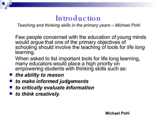 Introduction Teaching and thinking skills in the primary years – Michael Pohl Few people concerned with the education of young minds would argue that one of the primary objectives of schooling should involve the teaching of tools for  life long  learning. When asked to list important tools for life long learning, many educators would place a high priority on empowering students with thinking skills such as:  the ability to reason   to make informed judgements   to critically evaluate information  to think creatively . Michael Pohl 