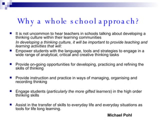 Why a whole school approach?   It is not uncommon to hear teachers in schools talking about developing a thinking culture within their learning communities In developing a thinking culture, it will be important to provide teaching and learning activities that will: Empower students with the language, tools and strategies to engage in a wide range of analytical, critical and creative thinking tasks Provide on-going opportunities for developing, practicing and refining the skills of thinking Provide instruction and practice in ways of managing, organising and recording thinking Engage students ( particularly the more gifted learners ) in the high order thinking skills Assist in the transfer of skills to everyday life and everyday situations as tools for life long learning. Michael Pohl 