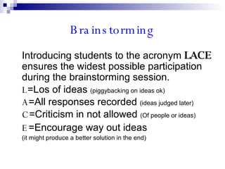 Brainstorming Introducing students to the acronym  LACE   ensures the widest possible participation during the brainstorming session. L =Los of ideas  (piggybacking on ideas ok) A =All responses recorded  (ideas judged later) C =Criticism in not allowed  (Of people or ideas) E =Encourage way out ideas  (it might produce a better solution in the end) 
