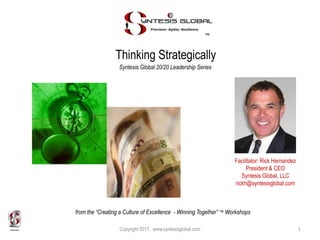Thinking Strategically
™
Syntesis Global 20/20 Leadership Series
Facilitator: Rick Hernandez
President & CEO
Syntesis Global, LLC
rickh@syntesisglobal.com
Copyright 2017. www.syntesisglobal.com 1
from the “Creating a Culture of Excellence - Winning Together” ™ Workshops
 