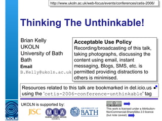 Thinking The Unthinkable! Brian Kelly UKOLN University of Bath Bath Email [email_address] UKOLN is supported by: http://www.ukoln.ac.uk/web-focus/events/conferences/cetis-2006/ Acceptable Use Policy Recording/broadcasting of this talk, taking photographs, discussing the content using email, instant messaging, Blogs, SMS, etc. is permitted providing distractions to others is minimised. This work is licensed under a Attribution-NonCommercial-ShareAlike 2.0 licence (but note caveat) Resources related to this talk are bookmarked in del.icio.us using the ‘ cetis-2006-conference-unthinkable ' tag  