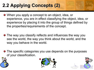 2.2 Applying Concepts (2)2.2 Applying Concepts (2)
When you apply a concept to an object, idea, or
experience, you are in effect classifying the object, idea, or
experience by placing it into the group of things defined by
the properties/requirements of the concept.
The way you classify reflects and influences the way you
see the world, the way you think about the world, and the
way you behave in the world.
The specific categories you use depends on the purposes
of your classification.
 