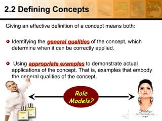 2.2 Defining Concepts2.2 Defining Concepts
Giving an effective definition of a concept means both:
Identifying the general qualitiesgeneral qualities of the concept, which
determine when it can be correctly applied.
Using appropriate examplesappropriate examples to demonstrate actual
applications of the concept. That is, examples that embody
the general qualities of the concept.
RoleRole
Models?Models?
 