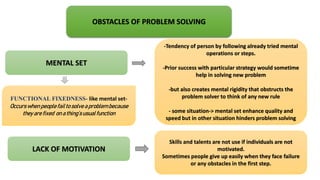 OBSTACLES OF PROBLEM SOLVING
MENTAL SET
LACK OF MOTIVATION
-Tendency of person by following already tried mental
operations or steps.
-Prior success with particular strategy would sometime
help in solving new problem
-but also creates mental rigidity that obstructs the
problem solver to think of any new rule
- some situation-> mental set enhance quality and
speed but in other situation hinders problem solving
FUNCTIONAL FIXEDNESS- like mental set-
Occurswhen peoplefailto solve aproblem because
they are fixed on a thing’susualfunction
Skills and talents are not use if individuals are not
motivated.
Sometimes people give up easily when they face failure
or any obstacles in the first step.
 