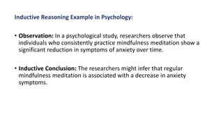 Inductive Reasoning Example in Psychology:
• Observation: In a psychological study, researchers observe that
individuals who consistently practice mindfulness meditation show a
significant reduction in symptoms of anxiety over time.
• Inductive Conclusion: The researchers might infer that regular
mindfulness meditation is associated with a decrease in anxiety
symptoms.
 