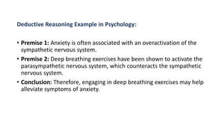 Deductive Reasoning Example in Psychology:
• Premise 1: Anxiety is often associated with an overactivation of the
sympathetic nervous system.
• Premise 2: Deep breathing exercises have been shown to activate the
parasympathetic nervous system, which counteracts the sympathetic
nervous system.
• Conclusion: Therefore, engaging in deep breathing exercises may help
alleviate symptoms of anxiety.
 