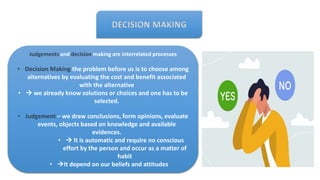 DECISION MAKING
Judgements and decision making are interrelated processes
• Decision Making the problem before us is to choose among
alternatives by evaluating the cost and benefit associated
with the alternative
•  we already know solutions or choices and one has to be
selected.
• Judgement – we draw conclusions, form opinions, evaluate
events, objects based on knowledge and available
evidences.
•  It is automatic and require no conscious
effort by the person and occur as a matter of
habit
• It depend on our beliefs and attitudes
 