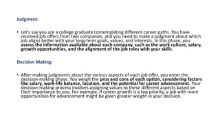 Judgment:
• Let's say you are a college graduate contemplating different career paths. You have
received job offers from two companies, and you need to make a judgment about which
job aligns better with your long-term goals, values, and interests. In this phase, you
assess the information available about each company, such as the work culture, salary,
growth opportunities, and the alignment of the job roles with your skills.
Decision Making:
• After making judgments about the various aspects of each job offer, you enter the
decision-making phase. You weigh the pros and cons of each option, considering factors
like salary, work-life balance, location, and the potential for career advancement. Your
decision-making process involves assigning values to these different aspects based on
their importance to you. For example, if career growth is a top priority, a job with more
opportunities for advancement might be given greater weight in your decision.
 
