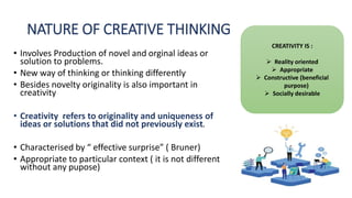 NATURE OF CREATIVE THINKING
• Involves Production of novel and orginal ideas or
solution to problems.
• New way of thinking or thinking differently
• Besides novelty originality is also important in
creativity
• Creativity refers to originality and uniqueness of
ideas or solutions that did not previously exist.
• Characterised by “ effective surprise” ( Bruner)
• Appropriate to particular context ( it is not different
without any pupose)
CREATIVITY IS :
 Reality oriented
 Appropriate
 Constructive (beneficial
purpose)
 Socially desirable
 