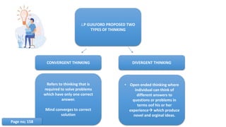 J.P GUILFORD PROPOSED TWO
TYPES OF THINKING
CONVERGENT THINKING DIVERGENT THINKING
Refers to thinking that is
required to solve problems
which have only one correct
answer.
Mind converges to correct
solution
• Open ended thinking where
individual can think of
different answers to
questions or problems in
terms oof his or her
experience which produce
novel and orginal ideas.
Page no; 158
 