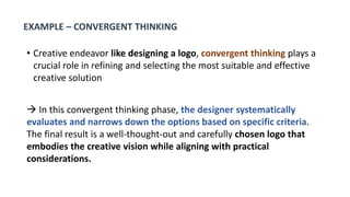 • Creative endeavor like designing a logo, convergent thinking plays a
crucial role in refining and selecting the most suitable and effective
creative solution
 In this convergent thinking phase, the designer systematically
evaluates and narrows down the options based on specific criteria.
The final result is a well-thought-out and carefully chosen logo that
embodies the creative vision while aligning with practical
considerations.
EXAMPLE – CONVERGENT THINKING
 