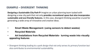 Designing a Sustainable City Park Imagine an urban planning team tasked with
designing a new city park that not only provides recreational space but also incorporates
sustainable and eco-friendly features. In this case, divergent thinking would be crucial for
generating a wide array of innovative and creative ideas.
• Smart Waste Management: (using sensors to detect wastes)
• Recycled Materials
• Art Installations from Recycled Materials- turning waste into visually
appealing features
• Divergent thinking leading to a park design that not only serves its primary function but
also contributes to environmental sustainability.
EXAMPLE – DIVERGENT THINKING
 
