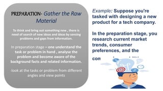 PREPARATION- Gather the Raw
Material
To think and bring out something new , there is
need of search of new ideas and ideas by sensing
problems and gaps from information.
In preparation stage – one understand the
task or problem in hand , analyse the
problem and become aware of the
background facts and related information.
-look at the tasks or problem from different
angles and view points
Example: Suppose you're
tasked with designing a new
product for a tech company.
In the preparation stage, you
research current market
trends, consumer
preferences, and the
company's capabilities.
 
