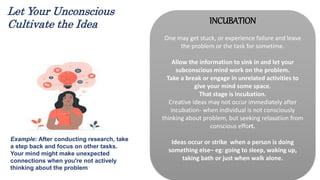 INCUBATION
One may get stuck, or experience failure and leave
the problem or the task for sometime.
Allow the information to sink in and let your
subconscious mind work on the problem.
Take a break or engage in unrelated activities to
give your mind some space.
That stage is incubation.
Creative ideas may not occur immediately after
incubation- when individual is not consciously
thinking about problem, but seeking relaxation from
conscious effort.
Ideas occur or strike when a person is doing
something else– eg: going to sleep, waking up,
taking bath or just when walk alone.
Example: After conducting research, take
a step back and focus on other tasks.
Your mind might make unexpected
connections when you're not actively
thinking about the problem.
Let Your Unconscious
Cultivate the Idea
 