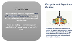 ILLUMINATION
After incubation- there is stage of the ‘Aha’
or ‘I have found it’ experience moment
we normally associate with emergence of
creative ideas.
There is a feeling of excitement, even
satisfaction of having found of a creative
idea. Example: While taking a shower or
going for a walk, you suddenly realize
that combining a certain technology
from a different industry with your
product could create a unique and
innovative solution.
Recognize and Experience
the Idea
 