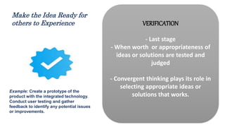 VERIFICATION
- Last stage
- When worth or appropriateness of
ideas or solutions are tested and
judged
- Convergent thinking plays its role in
selecting appropriate ideas or
solutions that works.
Example: Create a prototype of the
product with the integrated technology.
Conduct user testing and gather
feedback to identify any potential issues
or improvements.
Make the Idea Ready for
others to Experience
 