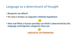 Language as a determinant of thought
• Benjamin Lee Whorf
• His view is known as Linguistic relativity hypothesis
• How and What a human possibly can think is determined by the
language and linguistic categories they use.
LINGUISTIC DETERMINISM
 
