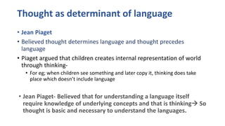 Thought as determinant of language
• Jean Piaget
• Believed thought determines language and thought precedes
language
• Piaget argued that children creates internal representation of world
through thinking-
• For eg; when children see something and later copy it, thinking does take
place which doesn’t include language
• Jean Piaget- Believed that for understanding a language itself
require knowledge of underlying concepts and that is thinking So
thought is basic and necessary to understand the languages.
 