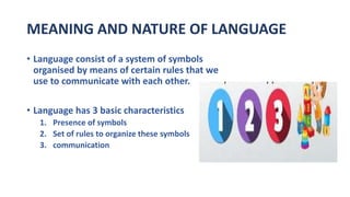 MEANING AND NATURE OF LANGUAGE
• Language consist of a system of symbols
organised by means of certain rules that we
use to communicate with each other.
• Language has 3 basic characteristics
1. Presence of symbols
2. Set of rules to organize these symbols
3. communication
 