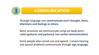 3 COMMUNICATION
Through language one communicate one’s thought, ideas,
intentions and feelings to others
Some occasions we communicate using our body parts-
called gestures and postures( non verbal communication)
Some people who cannot use oral speech ( severe hearing
and speech problem) communicate through sign language
 