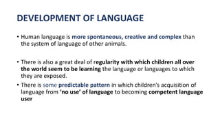 DEVELOPMENT OF LANGUAGE
• Human language is more spontaneous, creative and complex than
the system of language of other animals.
• There is also a great deal of regularity with which children all over
the world seem to be learning the language or languages to which
they are exposed.
• There is some predictable pattern in which children’s acquisition of
language from ‘no use’ of language to becoming competent language
user
 