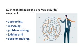 Such manipulation and analysis occur by
means of
• abstracting,
• reasoning,
• problem solving,
• judging and
• decision making.
 