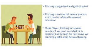 • Thinking is organised and goal directed
• Thinking is an internal mental process
which can be inferred from overt
behaviour
• Chess Player- thinking for several
minutes we can’t see what he is
thinking, but through his next move we
can simply infer what he was thinking.
 