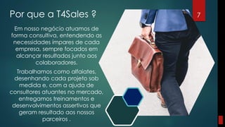 Por que a T4Sales ? 7
Em nosso negócio atuamos de
forma consultiva, entendendo as
necessidades ímpares de cada
empresa, sempre focados em
alcançar resultados junto aos
colaboradores.
Trabalhamos como alfaiates,
desenhando cada projeto sob
medida e, com a ajuda de
consultores atuantes no mercado,
entregamos treinamentos e
desenvolvimentos assertivos que
geram resultado aos nossos
parceiros .
 
