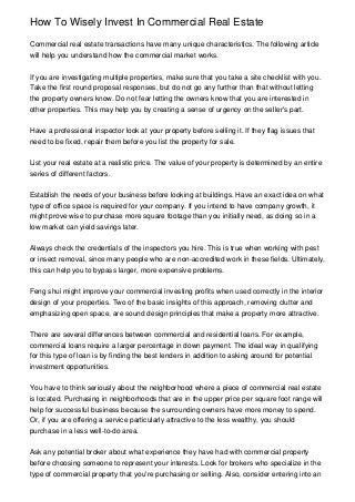 How To Wisely Invest In Commercial Real Estate

Commercial real estate transactions have many unique characteristics. The following article
will help you understand how the commercial market works.


If you are investigating multiple properties, make sure that you take a site checklist with you.
Take the first round proposal responses, but do not go any further than that without letting
the property owners know. Do not fear letting the owners know that you are interested in
other properties. This may help you by creating a sense of urgency on the seller's part.


Have a professional inspector look at your property before selling it. If they flag issues that
need to be fixed, repair them before you list the property for sale.


List your real estate at a realistic price. The value of your property is determined by an entire
series of different factors.


Establish the needs of your business before looking at buildings. Have an exact idea on what
type of office space is required for your company. If you intend to have company growth, it
might prove wise to purchase more square footage than you initially need, as doing so in a
low market can yield savings later.


Always check the credentials of the inspectors you hire. This is true when working with pest
or insect removal, since many people who are non-accredited work in these fields. Ultimately,
this can help you to bypass larger, more expensive problems.


Feng shui might improve your commercial investing profits when used correctly in the interior
design of your properties. Two of the basic insights of this approach, removing clutter and
emphasizing open space, are sound design principles that make a property more attractive.


There are several differences between commercial and residential loans. For example,
commercial loans require a larger percentage in down payment. The ideal way in qualifying
for this type of loan is by finding the best lenders in addition to asking around for potential
investment opportunities.


You have to think seriously about the neighborhood where a piece of commercial real estate
is located. Purchasing in neighborhoods that are in the upper price per square foot range will
help for successful business because the surrounding owners have more money to spend.
Or, if you are offering a service particularly attractive to the less wealthy, you should
purchase in a less well-to-do area.


Ask any potential broker about what experience they have had with commercial property
before choosing someone to represent your interests. Look for brokers who specialize in the
type of commercial property that you're purchasing or selling. Also, consider entering into an
 