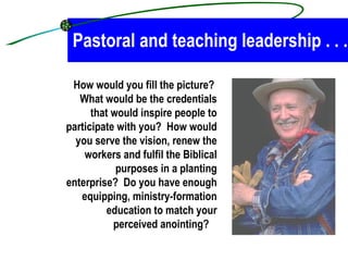 Pastoral and teaching leadership . . .   How would you fill the picture?  What would be the credentials that would inspire people to participate with you?  How would you serve the vision, renew the workers and fulfil the Biblical purposes in a planting enterprise?  Do you have enough equipping, ministry-formation education to match your perceived anointing?  