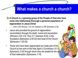 What makes a church a church? A Church is, a growing group of the People of God who have come into relationship thorough a personal experience of regeneration in Jesus Christ   (John 3:36; Romans 1:18; 5:9; Galatians 2:16ff; Ephesians 2:19).   Jesus who provided the ground of regeneration- reconciliation through His death, burial and resurrection  (Romans 3:24; 5:9; Titus 3:7; Hebrews 9:22),  is the foundation  (Ephesians 2:20-22)  and head of the Church  (Ephesians 1:22-23).  Those who have been regenerated are made part of the Church by the work of the Holy Spirit  (I Corinthians 12:13; Ephesians 2:18)  through whom they are sealed for the day of final redemption  (Ephesians 1:14).   