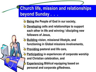 Church life, mission and relationships beyond Sunday .  .  . Being  the People of God in our society, Developing  cells and relationships to support each other in life and winning / discipling new followers of Jesus, Building  vision, missional lifestyle, and functioning in Global missions involvements, Providing  pastoral and life care, Participating  in experiences of corporate worship and Christian celebration, and Experiencing  Biblical equipping based on personal and corporate giftedness. 