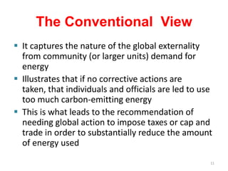 The Conventional View
 It captures the nature of the global externality
  from community (or larger units) demand for
  energy
 Illustrates that if no corrective actions are
  taken, that individuals and officials are led to use
  too much carbon-emitting energy
 This is what leads to the recommendation of
  needing global action to impose taxes or cap and
  trade in order to substantially reduce the amount
  of energy used
                                                     11
 