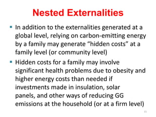 Nested Externalities
 In addition to the externalities generated at a
  global level, relying on carbon-emitting energy
  by a family may generate “hidden costs” at a
  family level (or community level)
 Hidden costs for a family may involve
  significant health problems due to obesity and
  higher energy costs than needed if
  investments made in insulation, solar
  panels, and other ways of reducing GG
  emissions at the household (or at a firm level)
                                                15
 