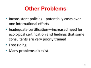 Other Problems
 Inconsistent policies—potentially costs over
  one international efforts
 Inadequate certification—increased need for
  ecological certification and findings that some
  consultants are very poorly trained
 Free riding
 Many problems do exist


                                                26
 