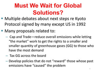 Must We Wait for Global
             Solutions?
 Multiple debates about next steps re Kyoto
  Protocol signed by many except US in 1992
 Many proposals related to:
  – Cap and Trade—reduce overall emissions while letting
    “the market” work to get the rights to a smaller and
    smaller quantity of greenhouse gases (GG) to those who
    have the most demand
  – Tax GG across the board
  – Develop policies that do not “reward” those whose past
    emissions have “caused” the problem
                                                       3
 