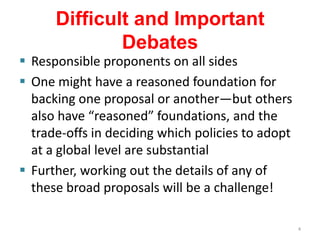 Difficult and Important
              Debates
 Responsible proponents on all sides
 One might have a reasoned foundation for
  backing one proposal or another—but others
  also have “reasoned” foundations, and the
  trade-offs in deciding which policies to adopt
  at a global level are substantial
 Further, working out the details of any of
  these broad proposals will be a challenge!

                                                   4
 