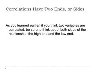 Correlations Have Two Ends, or Sides


As you learned earlier, if you think two variables are
 correlated, be sure to think about both sides of the
 relationship, the high end and the low end.
 