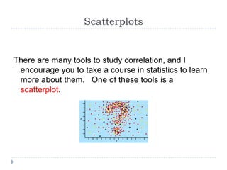 Scatterplots


There are many tools to study correlation, and I
 encourage you to take a course in statistics to learn
 more about them. One of these tools is a
 scatterplot.
 