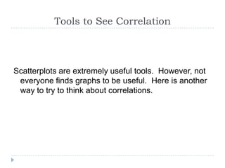 Tools to See Correlation



Scatterplots are extremely useful tools. However, not
 everyone finds graphs to be useful. Here is another
 way to try to think about correlations.
 