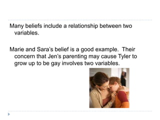 Many beliefs include a relationship between two
 variables.

Marie and Sara’s belief is a good example. Their
 concern that Jen’s parenting may cause Tyler to
 grow up to be gay involves two variables.
 