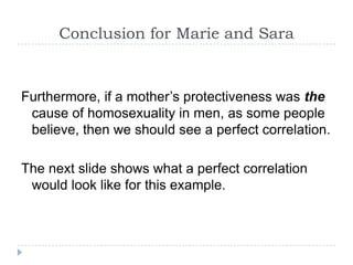 Conclusion for Marie and Sara


Furthermore, if a mother’s protectiveness was the
 cause of homosexuality in men, as some people
 believe, then we should see a perfect correlation.

The next slide shows what a perfect correlation
 would look like for this example.
 