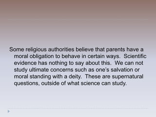 Some religious authorities believe that parents have a
 moral obligation to behave in certain ways. Scientific
 evidence has nothing to say about this. We can not
 study ultimate concerns such as one’s salvation or
 moral standing with a deity. These are supernatural
 questions, outside of what science can study.
 