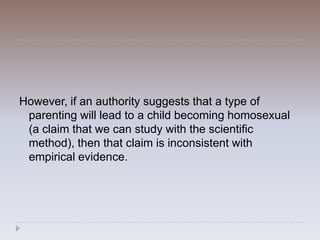 However, if an authority suggests that a type of
 parenting will lead to a child becoming homosexual
 (a claim that we can study with the scientific
 method), then that claim is inconsistent with
 empirical evidence.
 