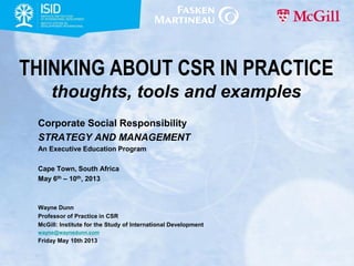 THINKING ABOUT CSR IN PRACTICE
thoughts, tools and examples
Corporate Social Responsibility
STRATEGY AND MANAGEMENT
An Executive Education Program
Cape Town, South Africa
May 6th – 10th, 2013
Wayne Dunn
Professor of Practice in CSR
McGill: Institute for the Study of International Development
wayne@waynedunn.com
Friday May 10th 2013
 